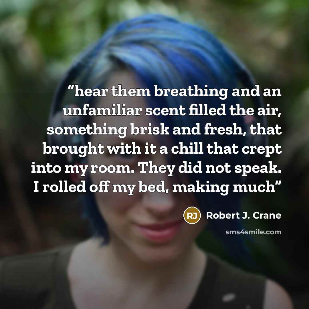 “hear them breathing and an unfamiliar scent filled the air, something brisk and fresh, that brought with it a chill that crept into my room. They did not speak. I rolled off my bed, making much” quote by Robert J. Crane