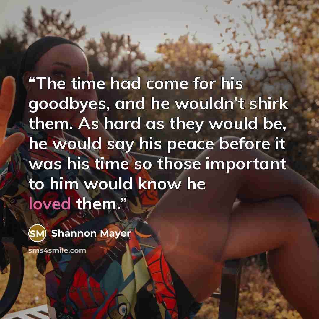 “The time had come for his goodbyes, and he wouldn’t shirk them. As hard as they would be, he would say his peace before it was his time so those important to him would know he loved them.” quote by Shannon Mayer
