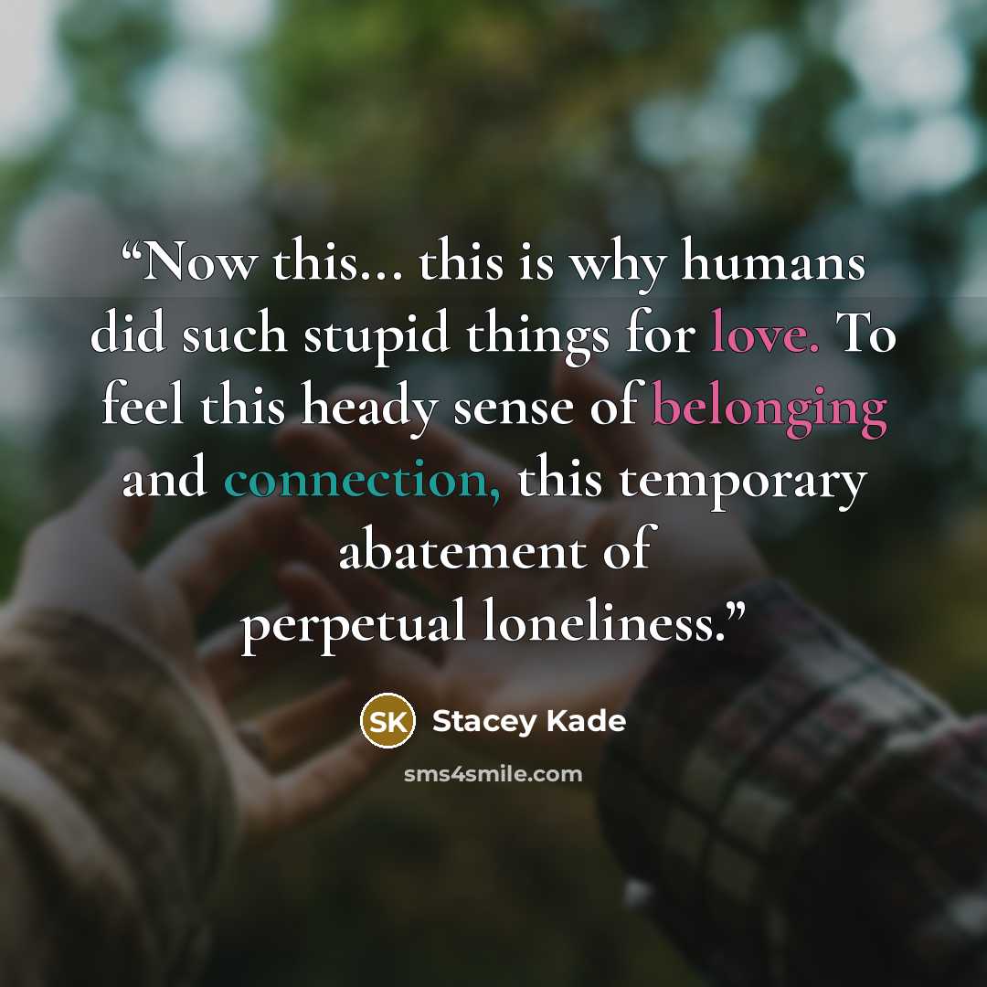 “Now this... this is why humans did such stupid things for love. To feel this heady sense of belonging and connection, this temporary abatement of perpetual loneliness.” quote by Stacey Kade