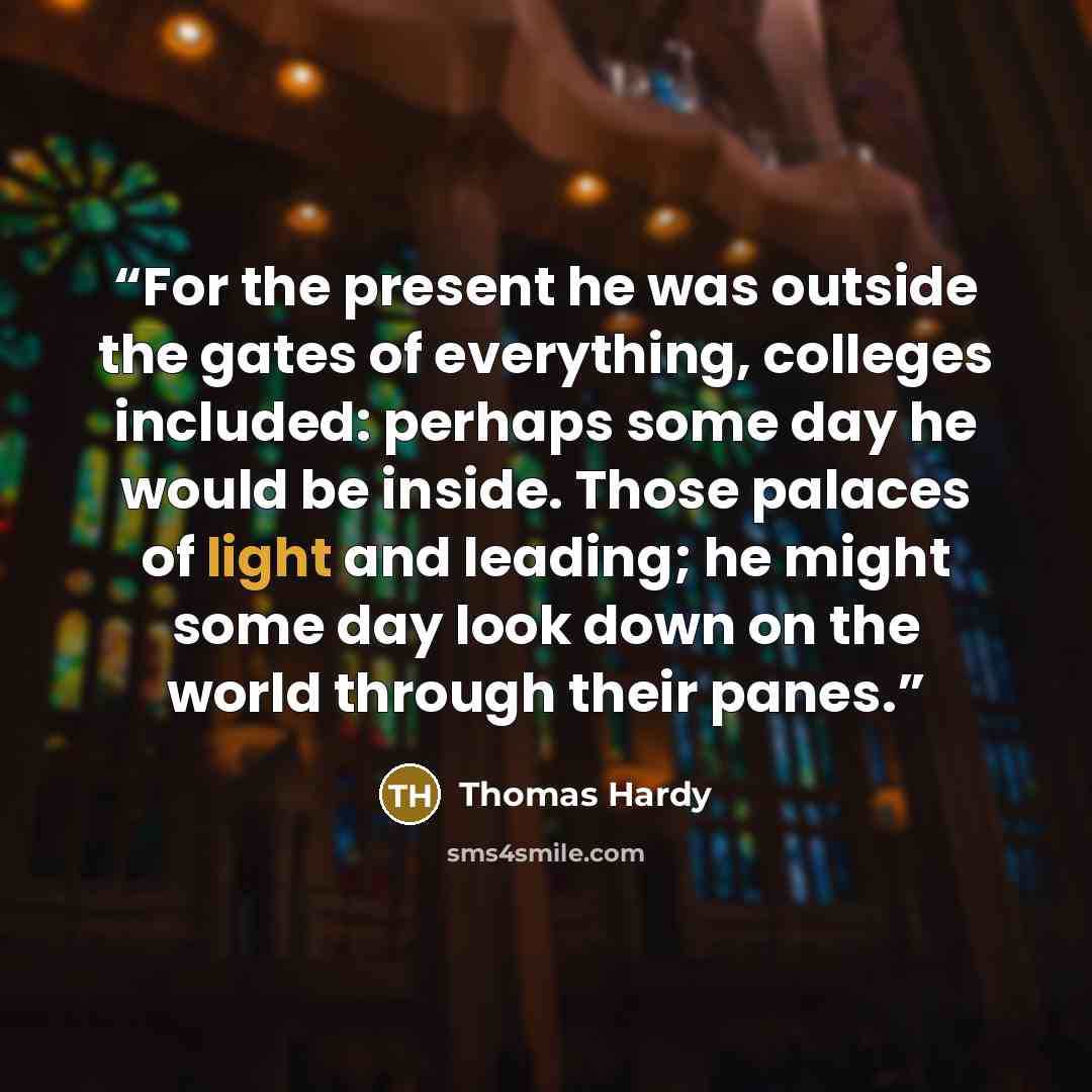 “For the present he was outside the gates of everything, colleges included: perhaps some day he would be inside. Those palaces of light and leading; he might some day look down on the world through their panes.” quote by Thomas Hardy