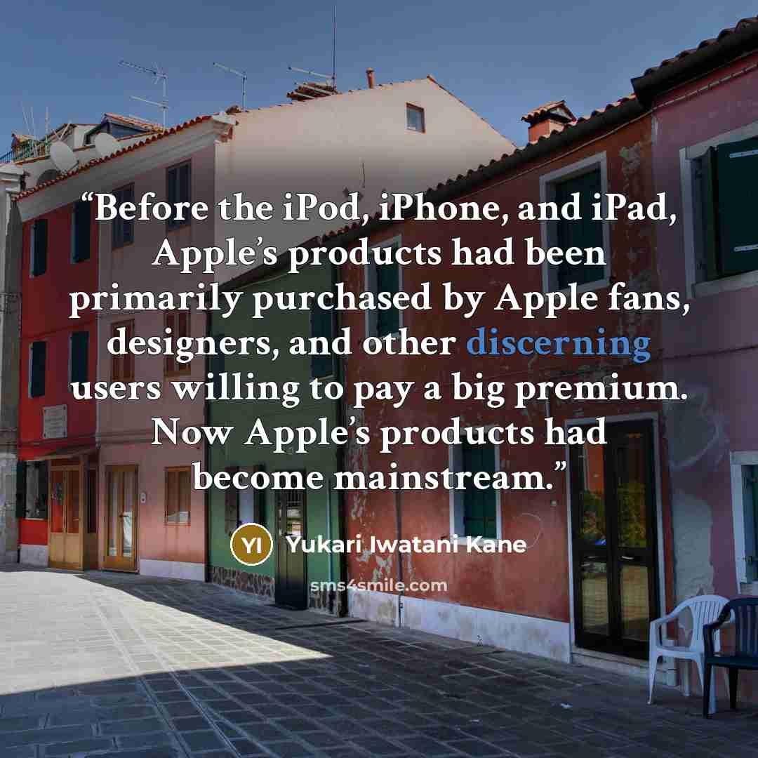 “Before the iPod, iPhone, and iPad, Apple’s products had been primarily purchased by Apple fans, designers, and other discerning users willing to pay a big premium. Now Apple’s products had become mainstream.” quote by Yukari Iwatani Kane