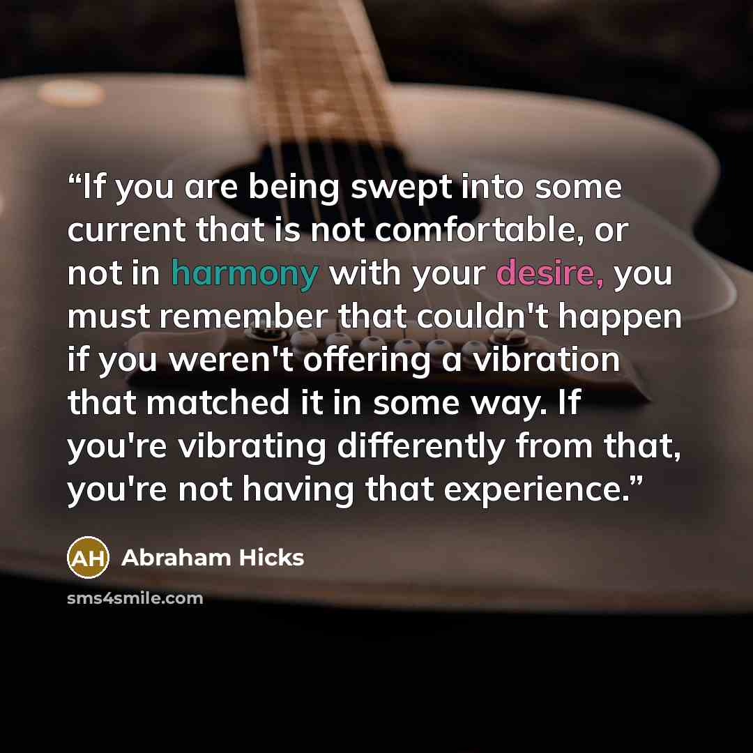 “If you are being swept into some current that is not comfortable, or not in harmony with your desire, you must remember that couldn't happen if you weren't offering a vibration that matched it in some way. If you're vibrating differently from that, you're not having that experience.” quote by Abraham Hicks