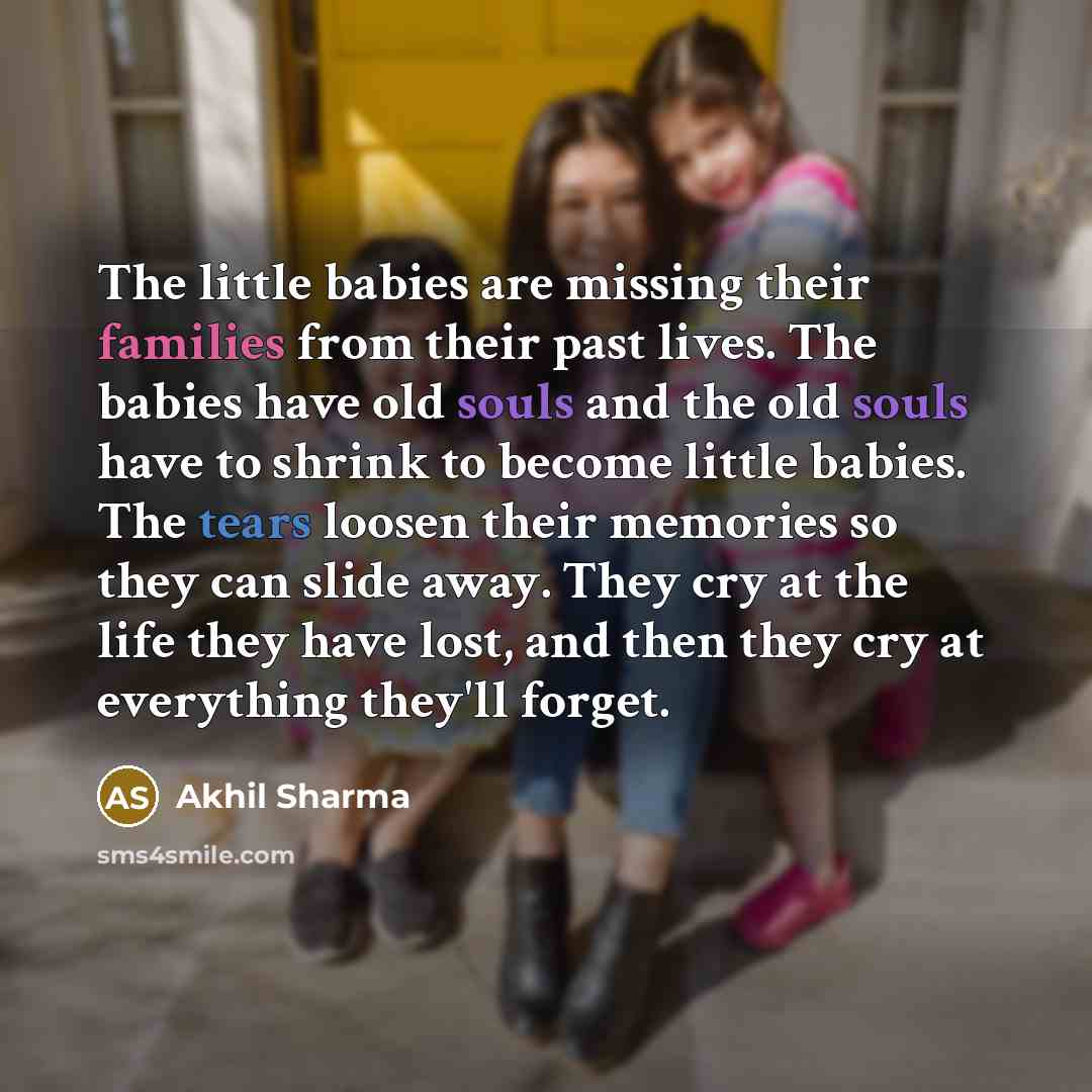 “The little babies are missing their families from their past lives. The babies have old souls and the old souls have to shrink to become little babies. The tears loosen their memories so they can slide away. They cry at the life they have lost, and then they cry at everything they'll forget.” quote by Akhil Sharma