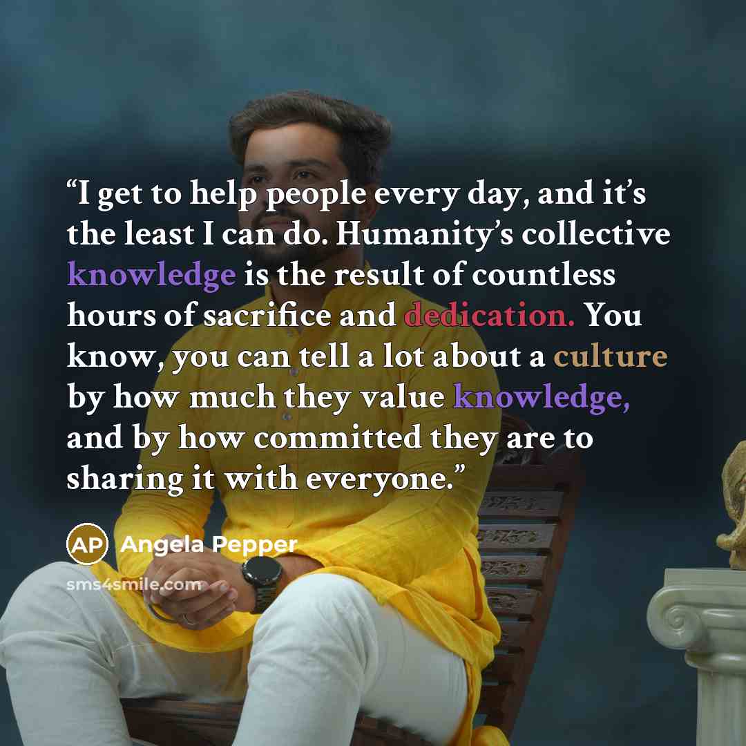 “I get to help people every day, and it’s the least I can do. Humanity’s collective knowledge is the result of countless hours of sacrifice and dedication. You know, you can tell a lot about a culture by how much they value knowledge, and by how committed they are to sharing it with everyone.” quote by Angela Pepper