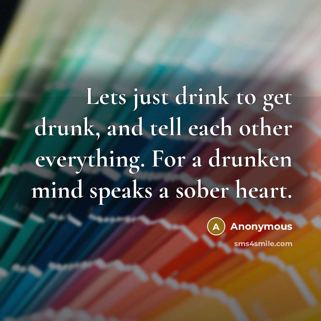 “Lets just drink to get drunk, and tell each other everything. For a drunken mind speaks a sober heart.” quote by Anonymous