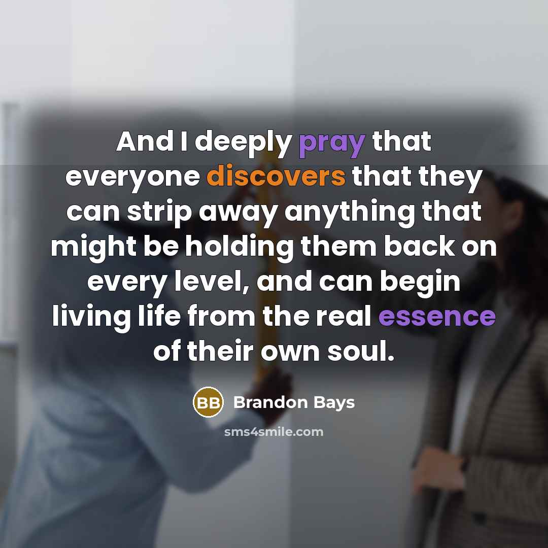 “And I deeply pray that everyone discovers that they can strip away anything that might be holding them back on every level, and can begin living life from the real essence of their own soul.” quote by Brandon Bays