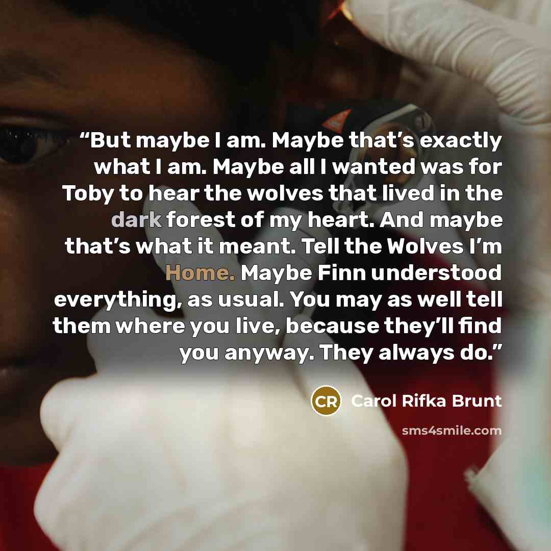 “But maybe I am. Maybe that’s exactly what I am. Maybe all I wanted was for Toby to hear the wolves that lived in the dark forest of my heart. And maybe that’s what it meant. Tell the Wolves I’m Home. Maybe Finn understood everything, as usual. You may as well tell them where you live, because…” quote by Carol Rifka Brunt