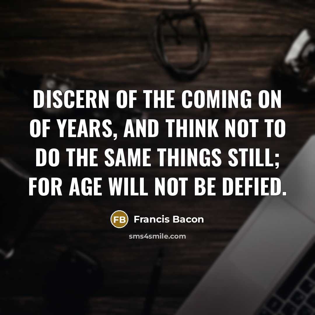 “Discern of the coming on of years, and think not to do the same things still; for age will not be defied.” quote by Francis Bacon