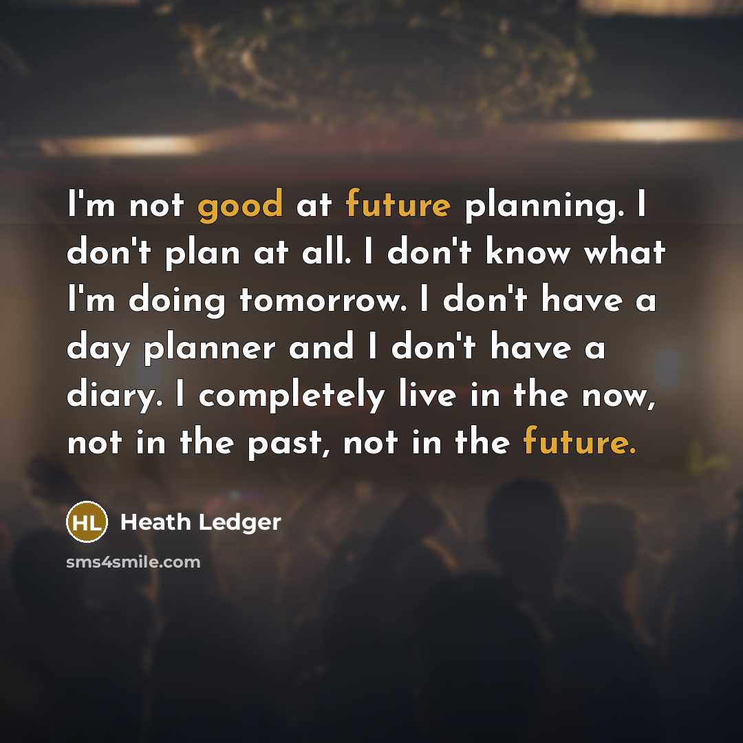 “I'm not good at future planning. I don't plan at all. I don't know what I'm doing tomorrow. I don't have a day planner and I don't have a diary. I completely live in the now, not in the past, not in the future.” quote by Heath Ledger