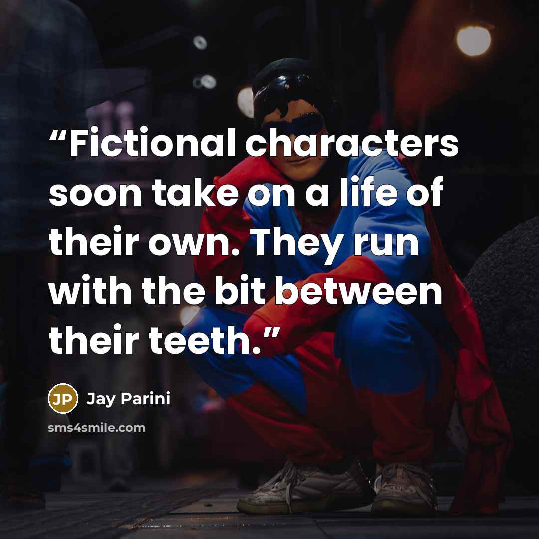 “Fictional characters soon take on a life of their own. They run with the bit between their teeth.” quote by Jay Parini