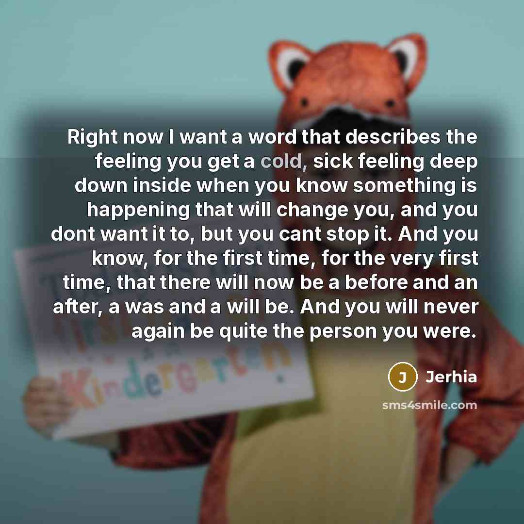 “Right now I want a word that describes the feeling you get a cold, sick feeling deep down inside when you know something is happening that will change you, and you dont want it to, but you cant stop it. And you know, for the first time, for the very first time, that there will now be a before and…” quote by Jerhia