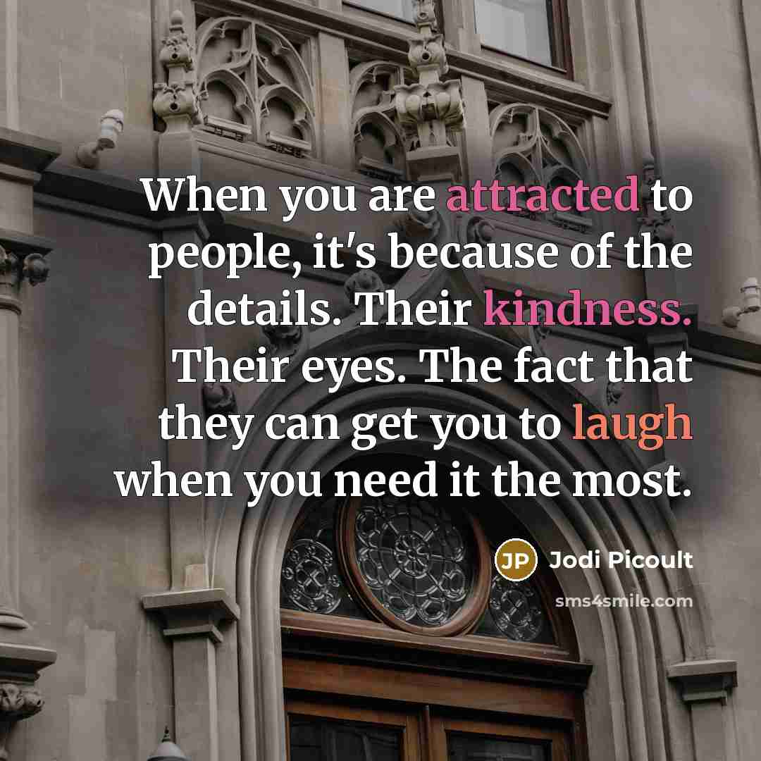 “When you are attracted to people, it's because of the details. Their kindness. Their eyes. The fact that they can get you to laugh when you need it the most.” quote by Jodi Picoult