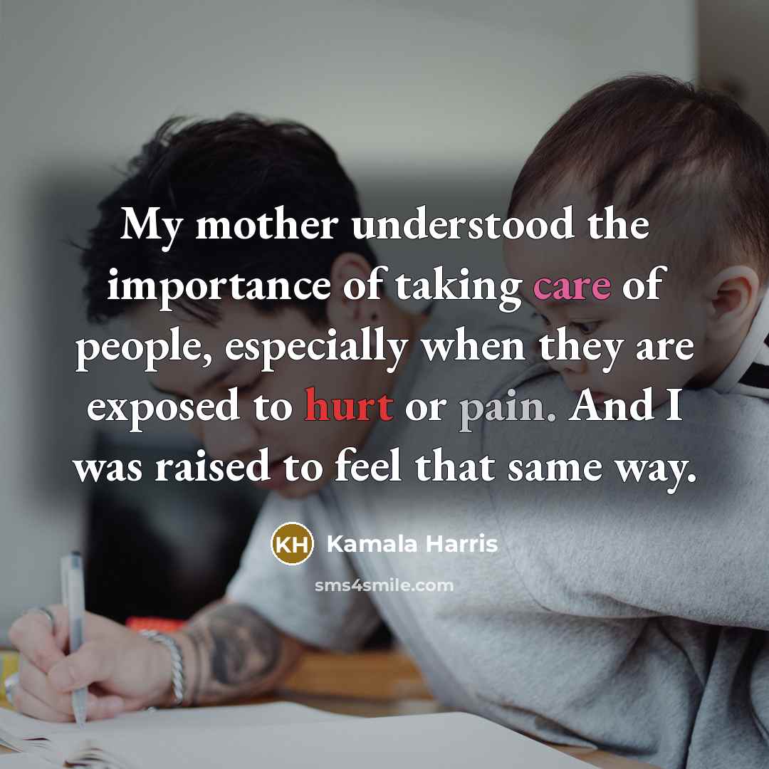 “My mother understood the importance of taking care of people, especially when they are exposed to hurt or pain. And I was raised to feel that same way.” quote by Kamala Harris