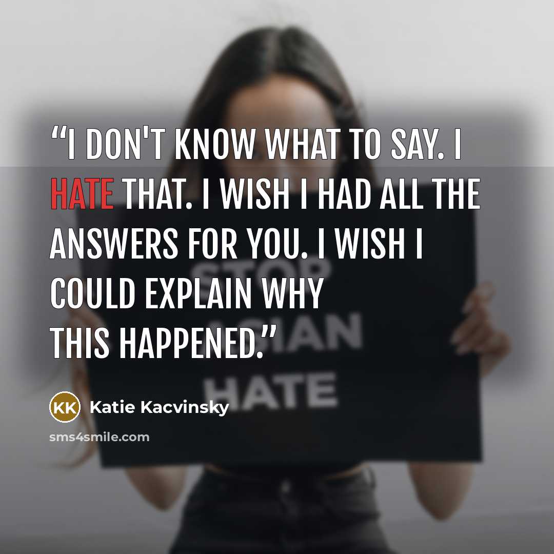 “I don't know what to say. I hate that. I wish I had all the answers for you. I wish I could explain why this happened.” quote by Katie Kacvinsky