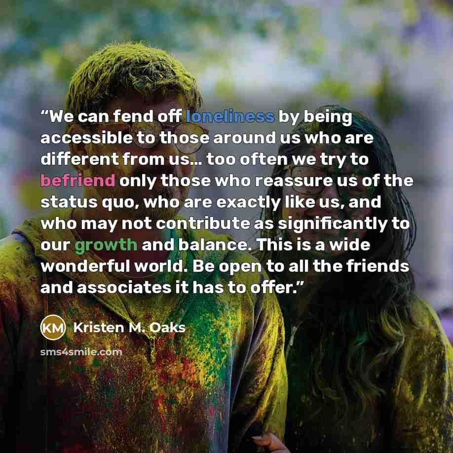 “We can fend off loneliness by being accessible to those around us who are different from us… too often we try to befriend only those who reassure us of the status quo, who are exactly like us, and who may not contribute as significantly to our growth and balance. This is a wide wonderful world. Be…” quote by Kristen M. Oaks