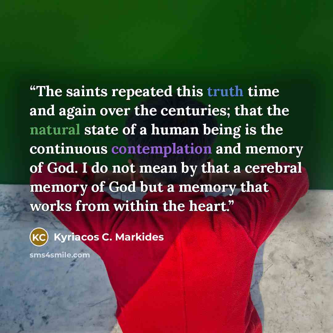 “The saints repeated this truth time and again over the centuries; that the natural state of a human being is the continuous contemplation and memory of God. I do not mean by that a cerebral memory of God but a memory that works from within the heart.” quote by Kyriacos C. Markides