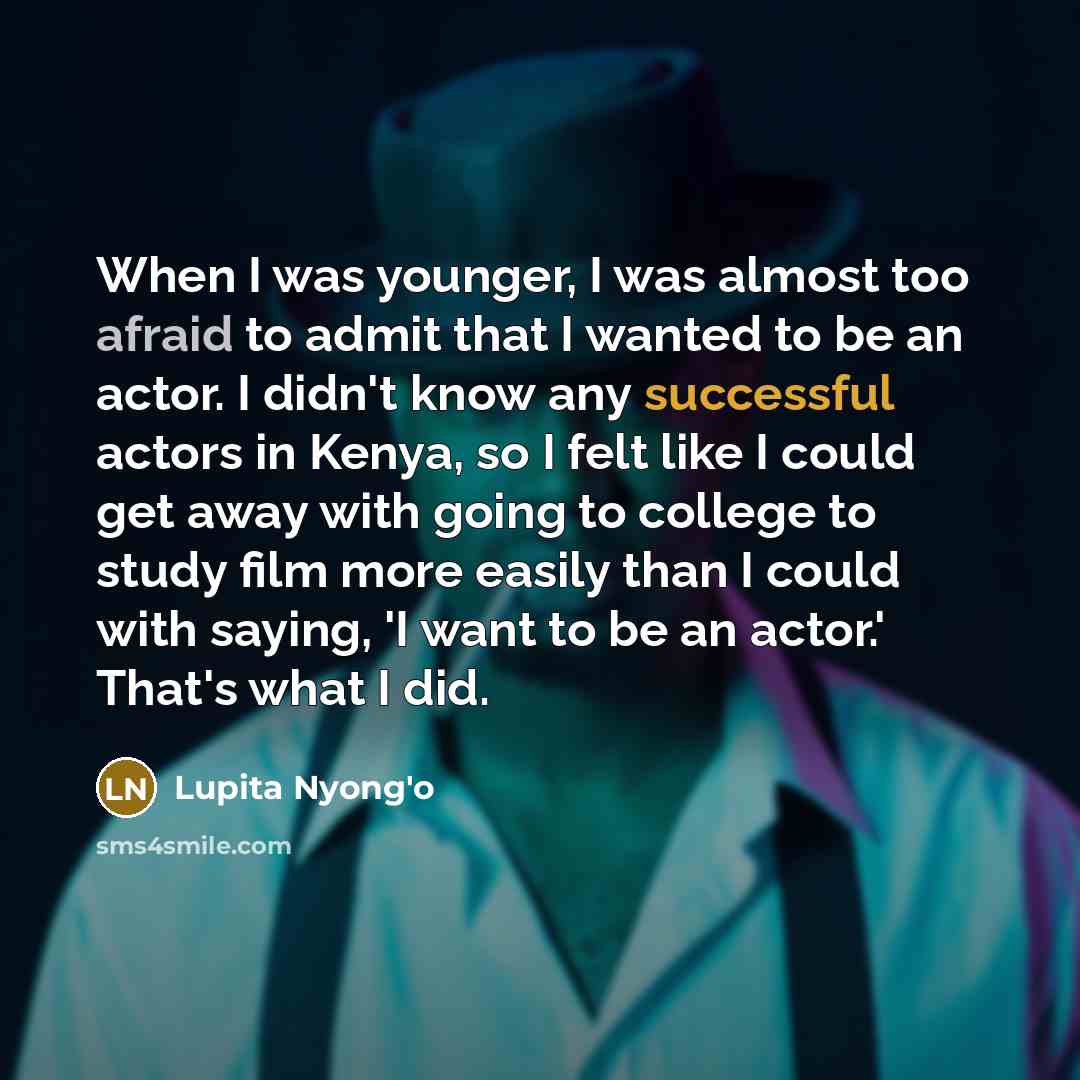 “When I was younger, I was almost too afraid to admit that I wanted to be an actor. I didn't know any successful actors in Kenya, so I felt like I could get away with going to college to study film more easily than I could with saying, 'I want to be an actor.' That's what I did.” quote by Lupita Nyong'o