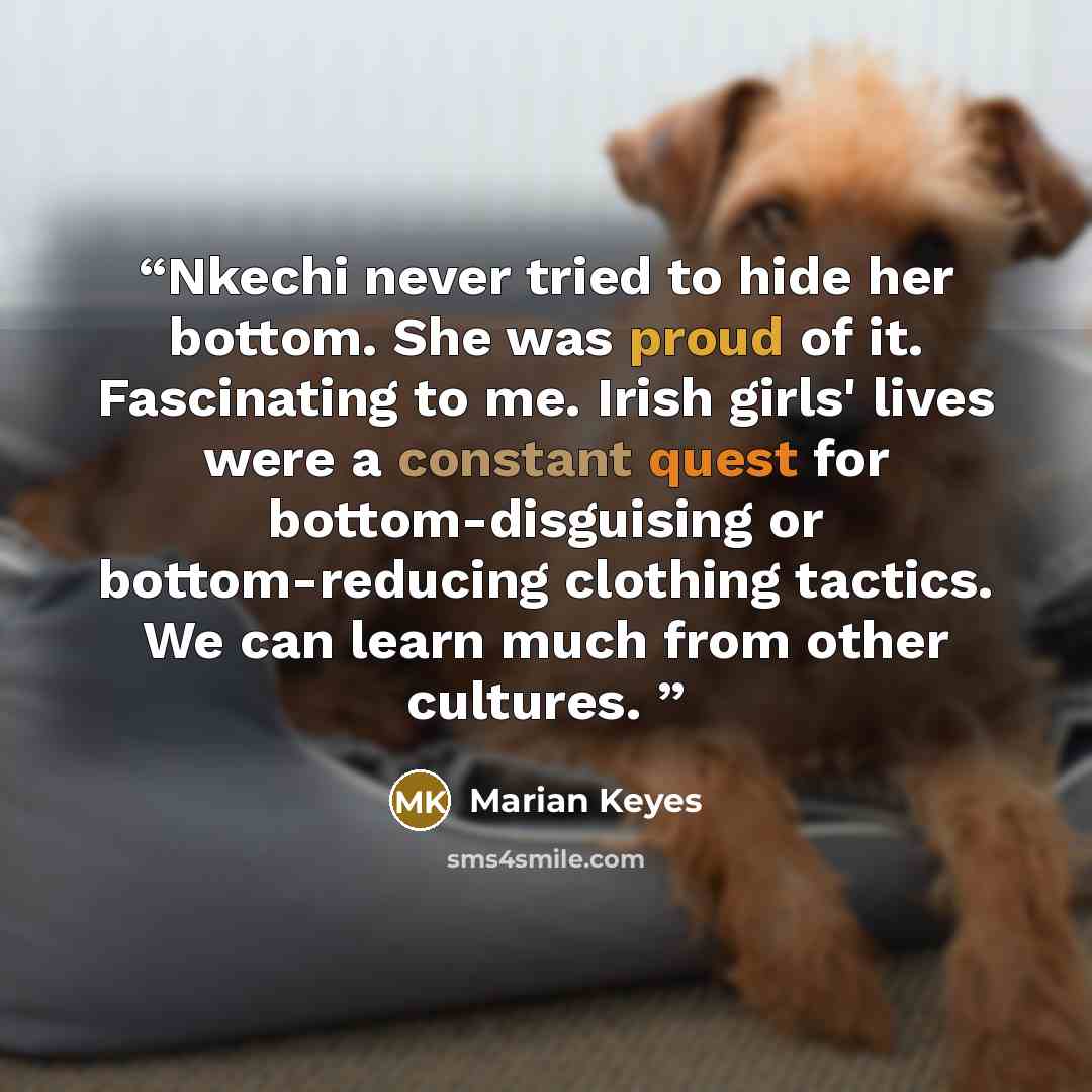 “Nkechi never tried to hide her bottom. She was proud of it. Fascinating to me. Irish girls' lives were a constant quest for bottom-disguising or bottom-reducing clothing tactics. We can learn much from other cultures.” quote by marian keyes