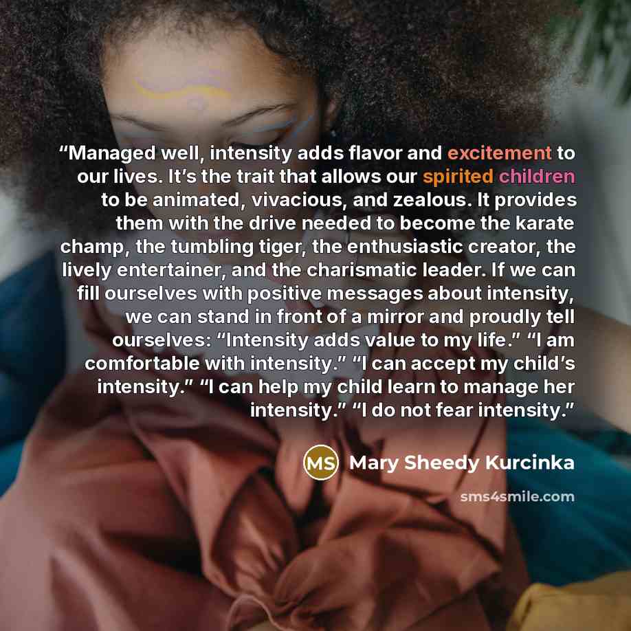 “Managed well, intensity adds flavor and excitement to our lives. It’s the trait that allows our spirited children to be animated, vivacious, and zealous. It provides them with the drive needed to become the karate champ, the tumbling tiger, the enthusiastic creator, the lively entertainer, and the…” quote by Mary Sheedy Kurcinka