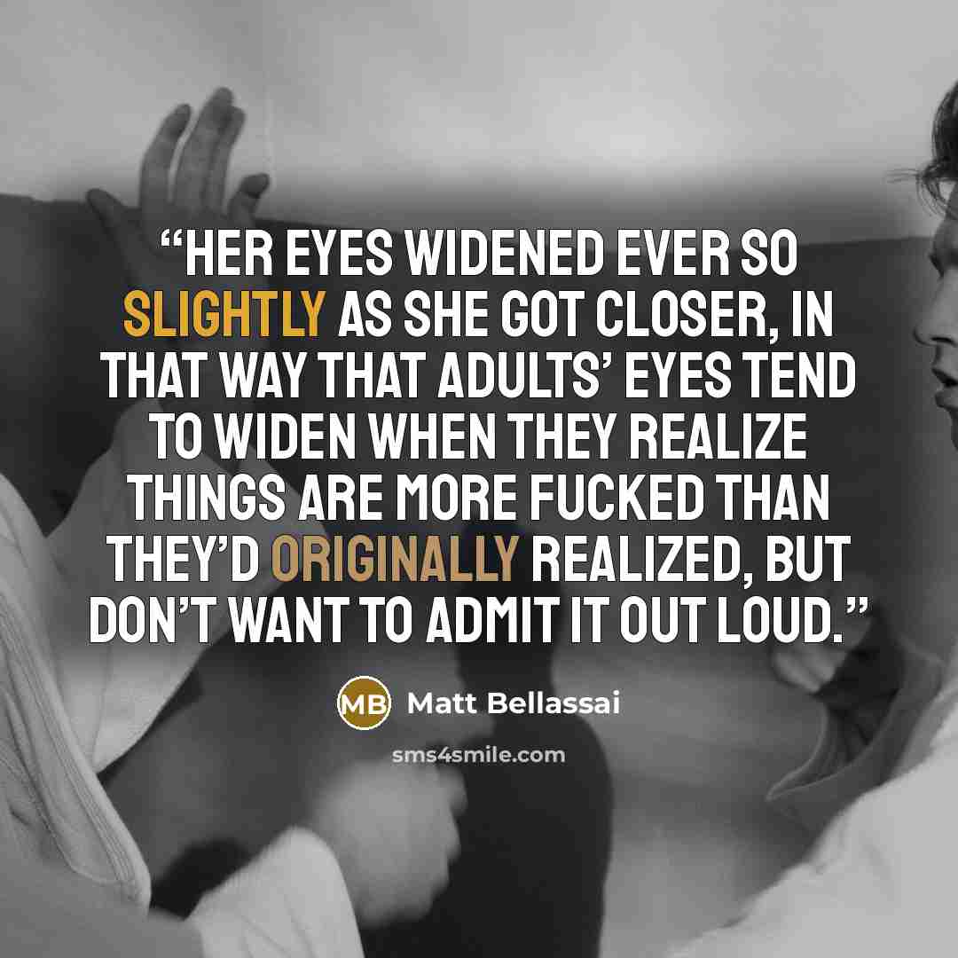 “her eyes widened ever so slightly as she got closer, in that way that adults’ eyes tend to widen when they realize things are more fucked than they’d originally realized, but don’t want to admit it out loud.” quote by Matt Bellassai