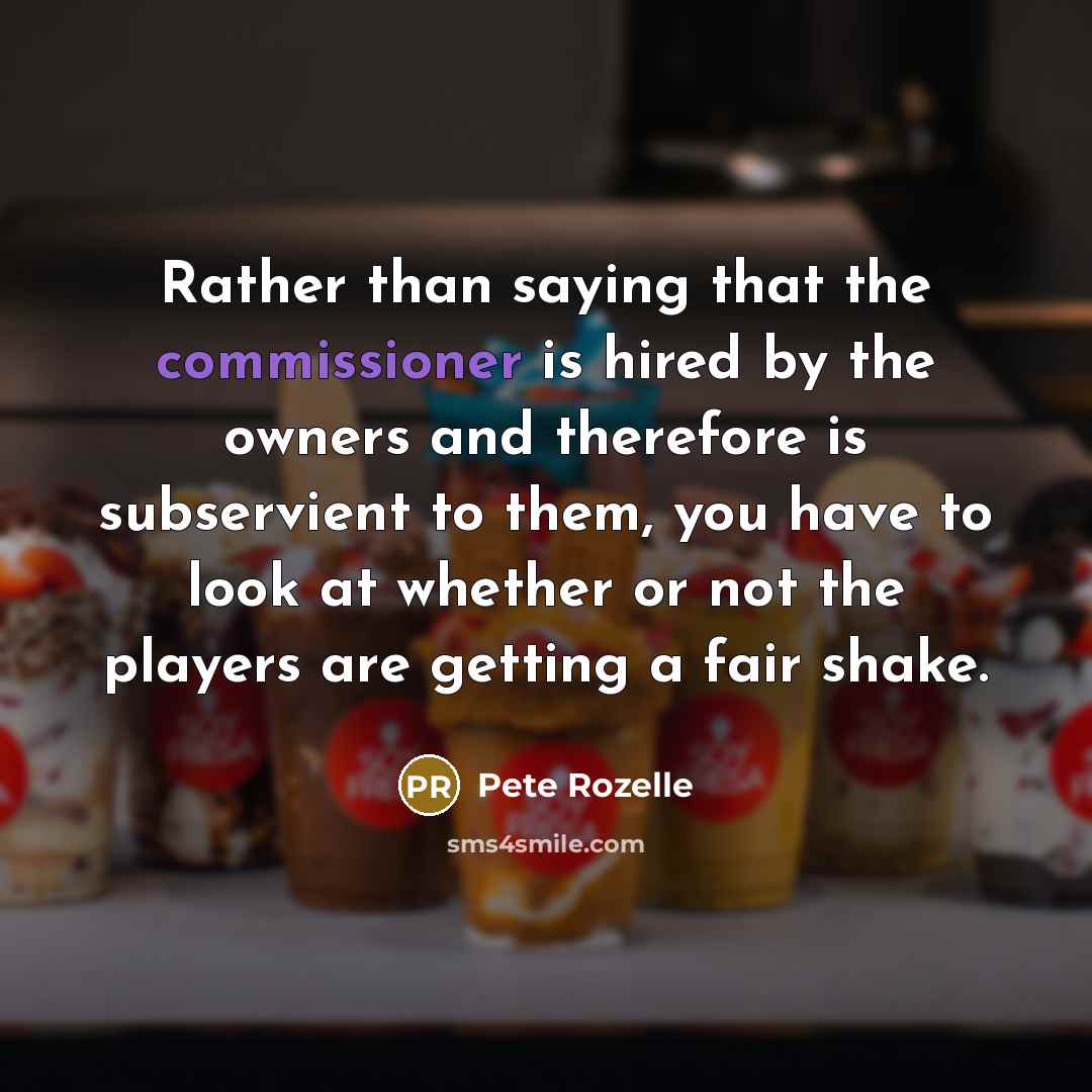 “Rather than saying that the commissioner is hired by the owners and therefore is subservient to them, you have to look at whether or not the players are getting a fair shake.” quote by Pete Rozelle