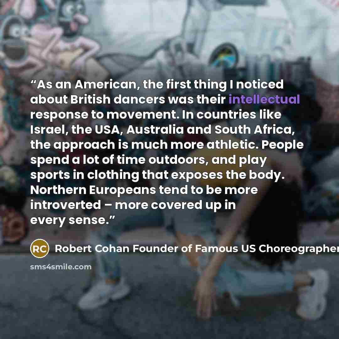 “As an American, the first thing I noticed about British dancers was their intellectual response to movement. In countries like Israel, the USA, Australia and South Africa, the approach is much more athletic. People spend a lot of time outdoors, and play sports in clothing that exposes the body…” quote by Robert Cohan Founder of Famous US Choreographer