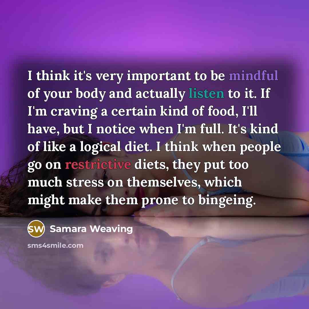 “I think it's very important to be mindful of your body and actually listen to it. If I'm craving a certain kind of food, I'll have, but I notice when I'm full. It's kind of like a logical diet. I think when people go on restrictive diets, they put too much stress on themselves, which might make…” quote by Samara Weaving