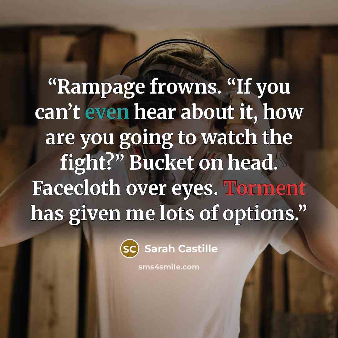 “Rampage frowns. “If you can’t even hear about it, how are you going to watch the fight?” Bucket on head. Facecloth over eyes. Torment has given me lots of options.” quote by Sarah Castille