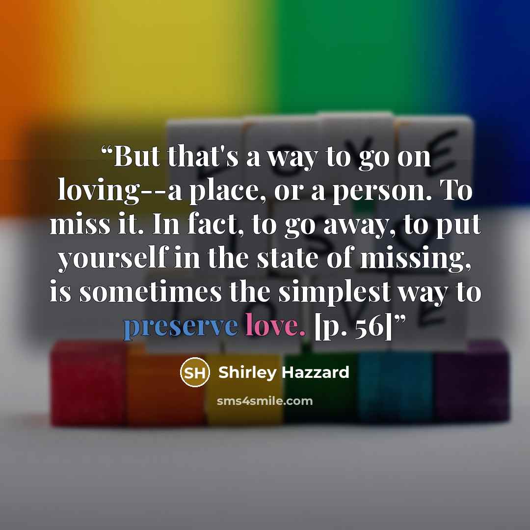“But that's a way to go on loving--a place, or a person. To miss it. In fact, to go away, to put yourself in the state of missing, is sometimes the simplest way to preserve love. [p. 56]” quote by Shirley Hazzard