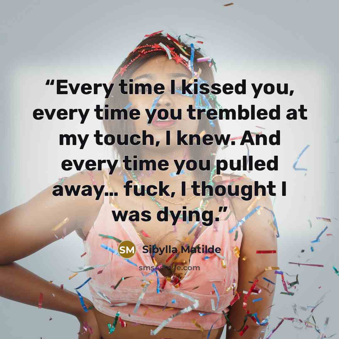 “Every time I kissed you, every time you trembled at my touch, I knew. And every time you pulled away… fuck, I thought I was dying.” quote by Sibylla Matilde