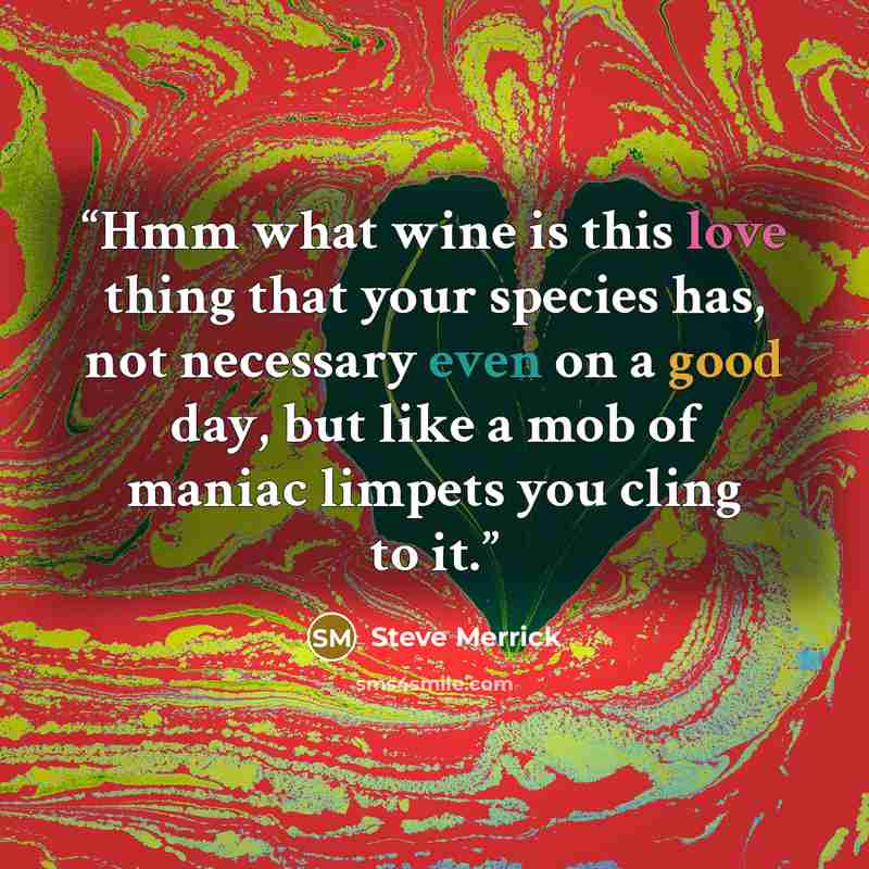 “Hmm what wine is this love thing that your species has, not necessary even on a good day, but like a mob of maniac limpets you cling to it.” quote by Steve Merrick