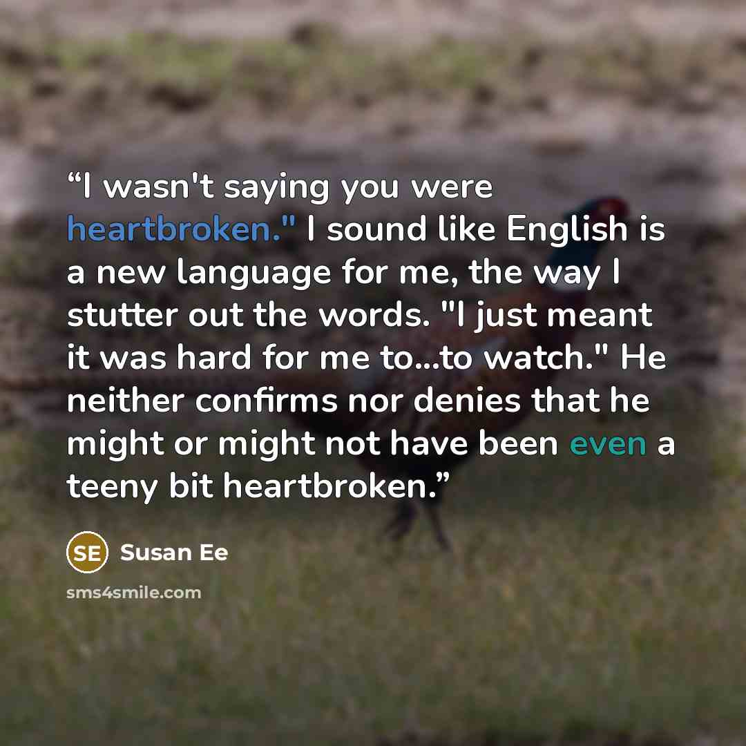 “I wasn't saying you were heartbroken." I sound like English is a new language for me, the way I stutter out the words. "I just meant it was hard for me to...to watch." He neither confirms nor denies that he might or might not have been even a teeny bit heartbroken.” quote by Susan Ee