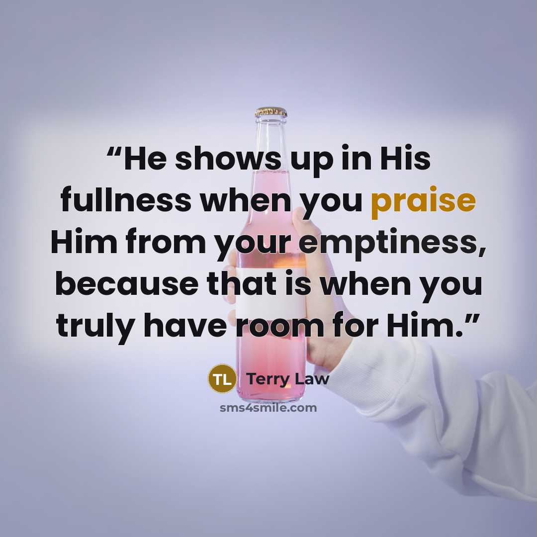 “He shows up in His fullness when you praise Him from your emptiness, because that is when you truly have room for Him.” quote by Terry Law
