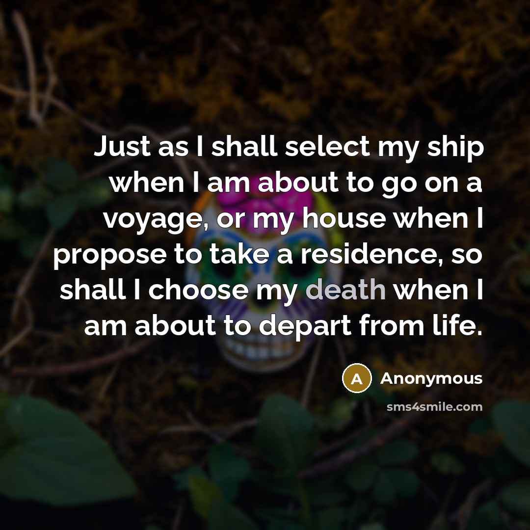 “Just as I shall select my ship when I am about to go on a voyage, or my house when I propose to take a residence, so shall I choose my death when I am about to depart from life.” quote by Anonymous