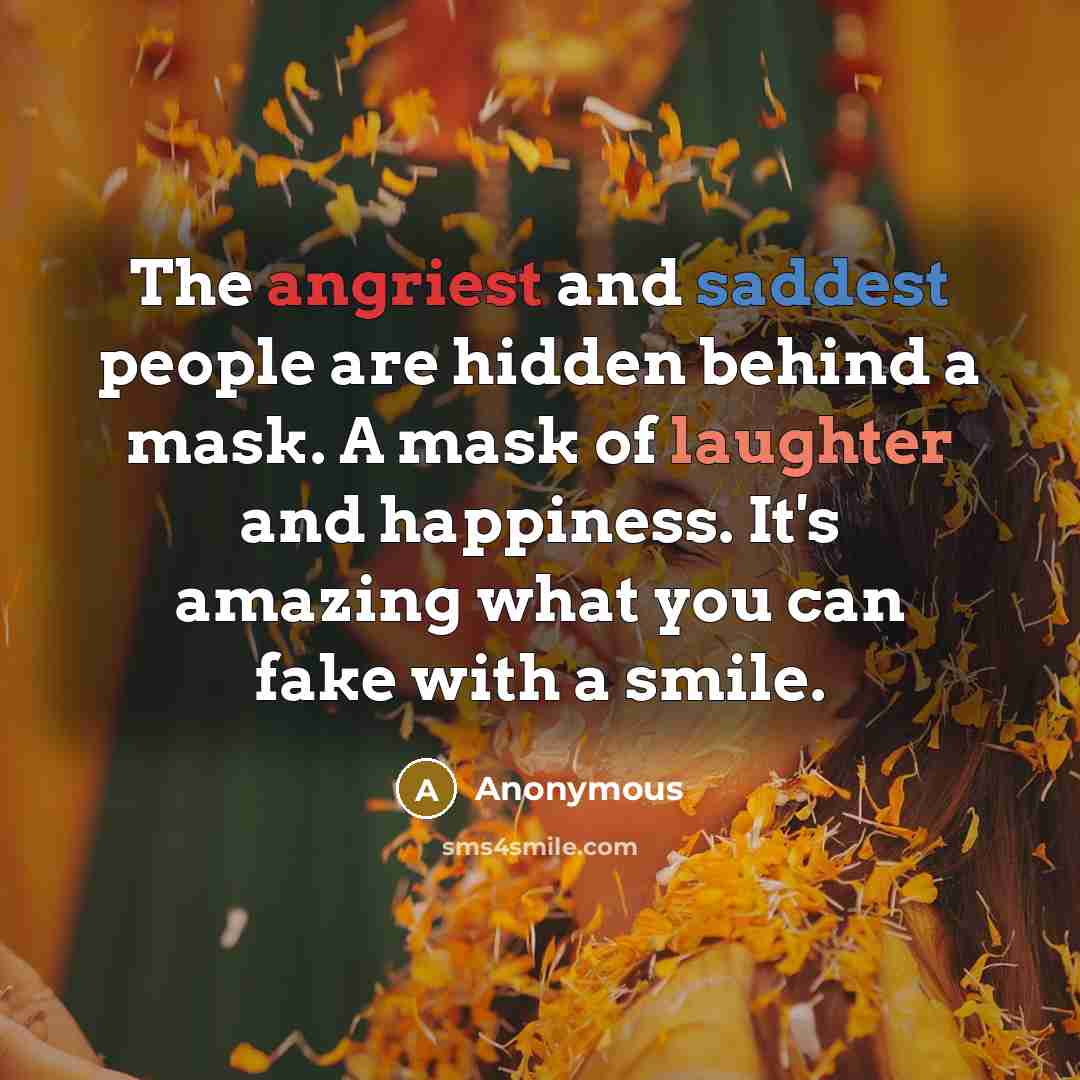 “The angriest and saddest people are hidden behind a mask. A mask of laughter and happiness. It's amazing what you can fake with a smile.” quote by Anonymous