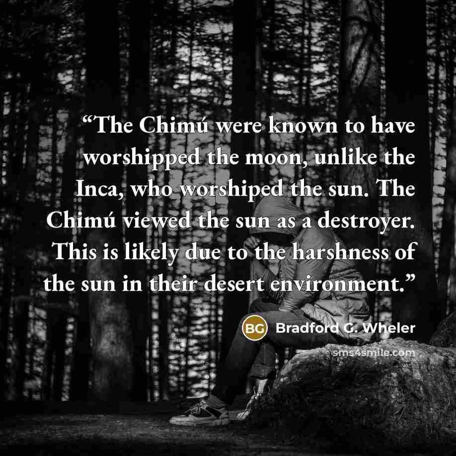 “The Chimú were known to have worshipped the moon, unlike the Inca, who worshiped the sun. The Chimú viewed the sun as a destroyer. This is likely due to the harshness of the sun in their desert environment.” quote by Bradford G. Wheler