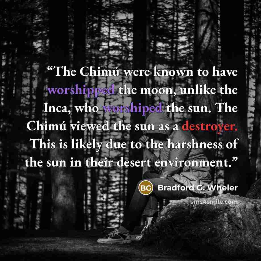 “The Chimú were known to have worshipped the moon, unlike the Inca, who worshiped the sun. The Chimú viewed the sun as a destroyer. This is likely due to the harshness of the sun in their desert environment.” quote by Bradford G. Wheler