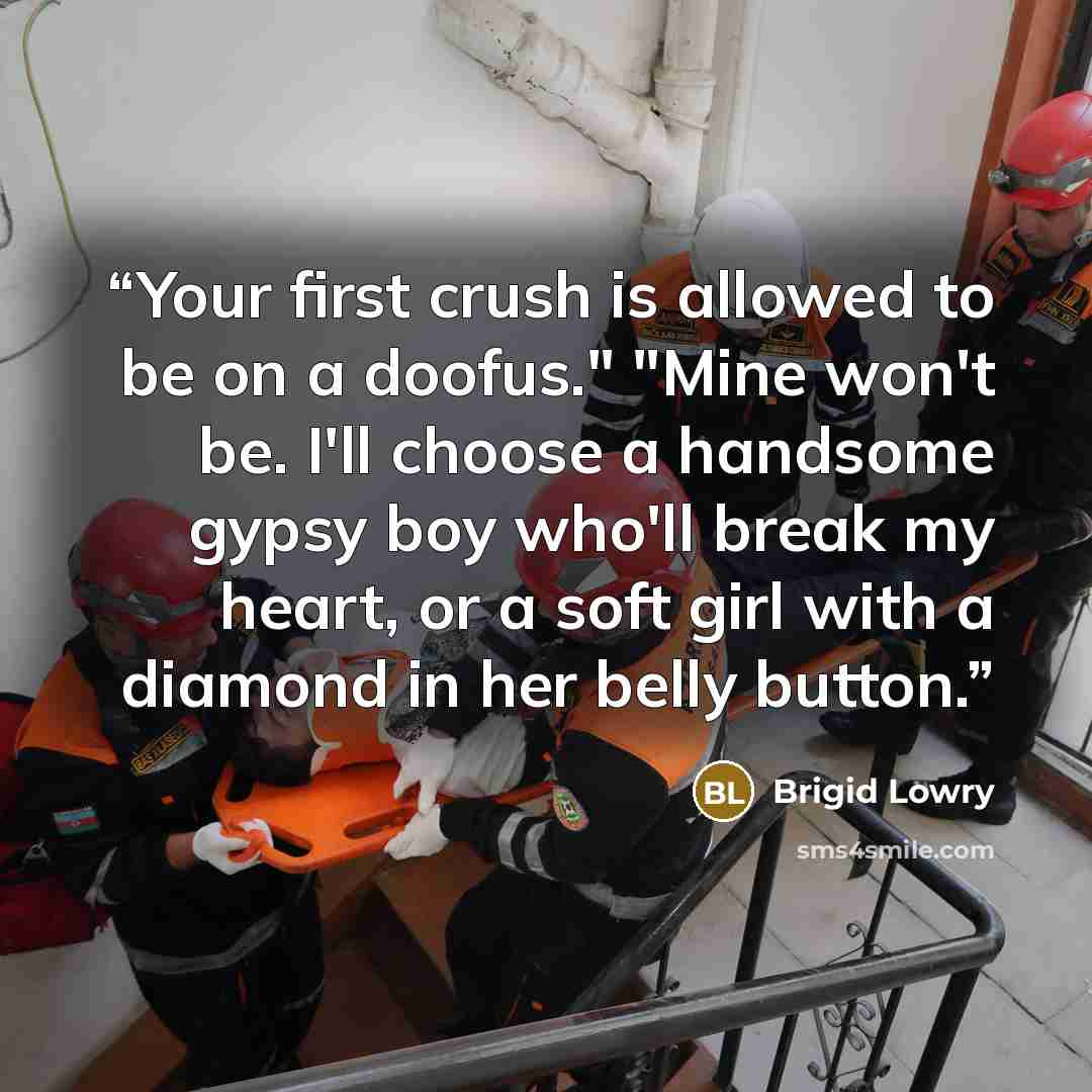 “Your first crush is allowed to be on a doofus." "Mine won't be. I'll choose a handsome gypsy boy who'll break my heart, or a soft girl with a diamond in her belly button.” quote by Brigid Lowry