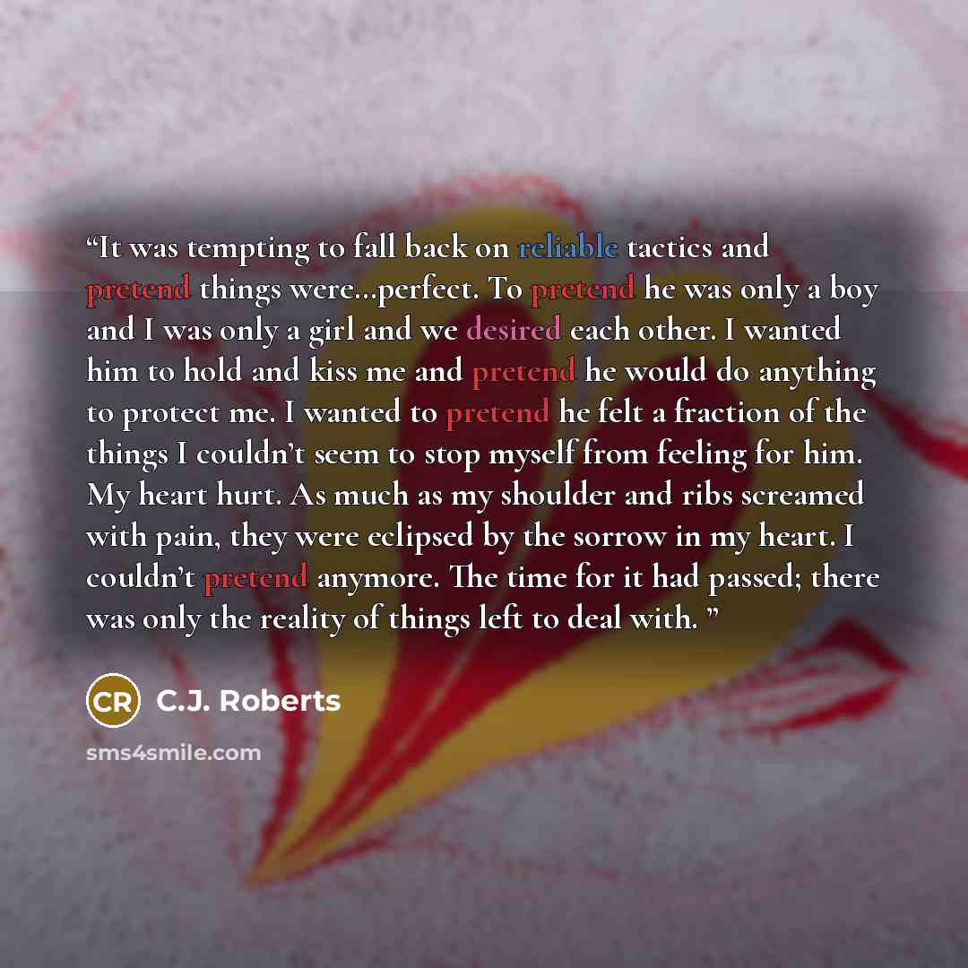 “It was tempting to fall back on reliable tactics and pretend things were…perfect. To pretend he was only a boy and I was only a girl and we desired each other. I wanted him to hold and kiss me and pretend he would do anything to protect me. I wanted to pretend he felt a fraction of the things I…” quote by C.J. Roberts