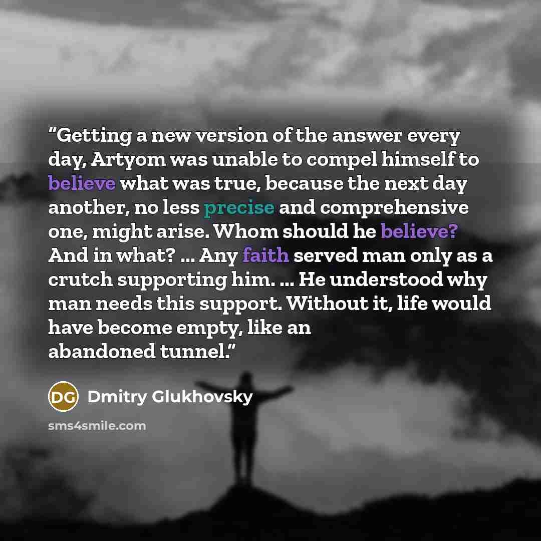 “Getting a new version of the answer every day, Artyom was unable to compel himself to believe what was true, because the next day another, no less precise and comprehensive one, might arise. Whom should he believe? And in what? ... Any faith served man only as a crutch supporting him. ... He…” quote by Dmitry Glukhovsky