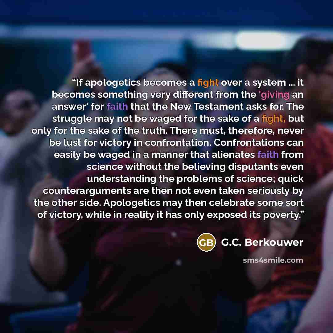 “If apologetics becomes a fight over a system ... it becomes something very different from the 'giving an answer' for faith that the New Testament asks for. The struggle may not be waged for the sake of a fight, but only for the sake of the truth. There must, therefore, never be lust for victory in…” quote by G.C. Berkouwer
