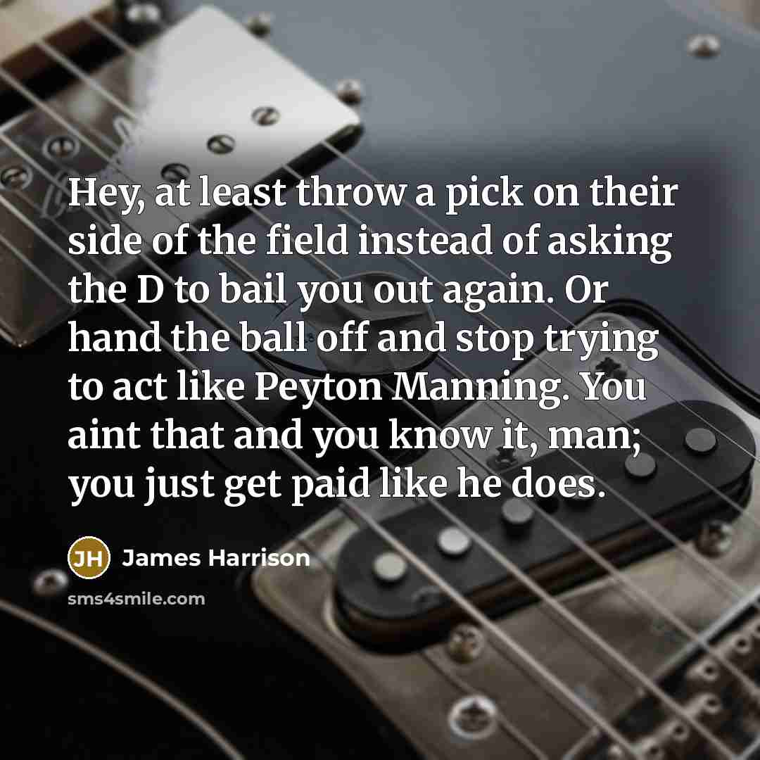 “Hey, at least throw a pick on their side of the field instead of asking the D to bail you out again. Or hand the ball off and stop trying to act like Peyton Manning. You aint that and you know it, man; you just get paid like he does.” quote by James Harrison
