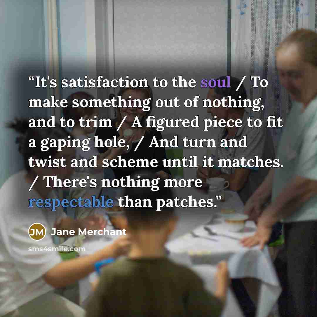 “It's satisfaction to the soul / To make something out of nothing, and to trim / A figured piece to fit a gaping hole, / And turn and twist and scheme until it matches. / There's nothing more respectable than patches.” quote by Jane Merchant