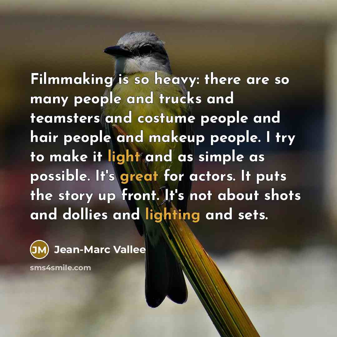 “Filmmaking is so heavy: there are so many people and trucks and teamsters and costume people and hair people and makeup people. I try to make it light and as simple as possible. It's great for actors. It puts the story up front. It's not about shots and dollies and lighting and sets.” quote by Jean-Marc Vallee