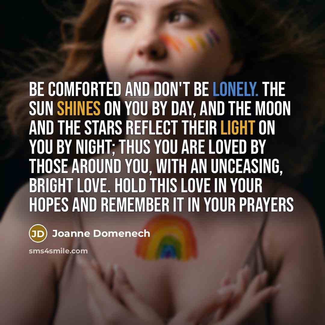 “Be comforted and don't be lonely. The sun shines on you by day, and the moon and the stars reflect their light on you by night; thus you are loved by those around you, with an unceasing, bright love. Hold this love in your hopes and remember it in your prayers” quote by Joanne Domenech