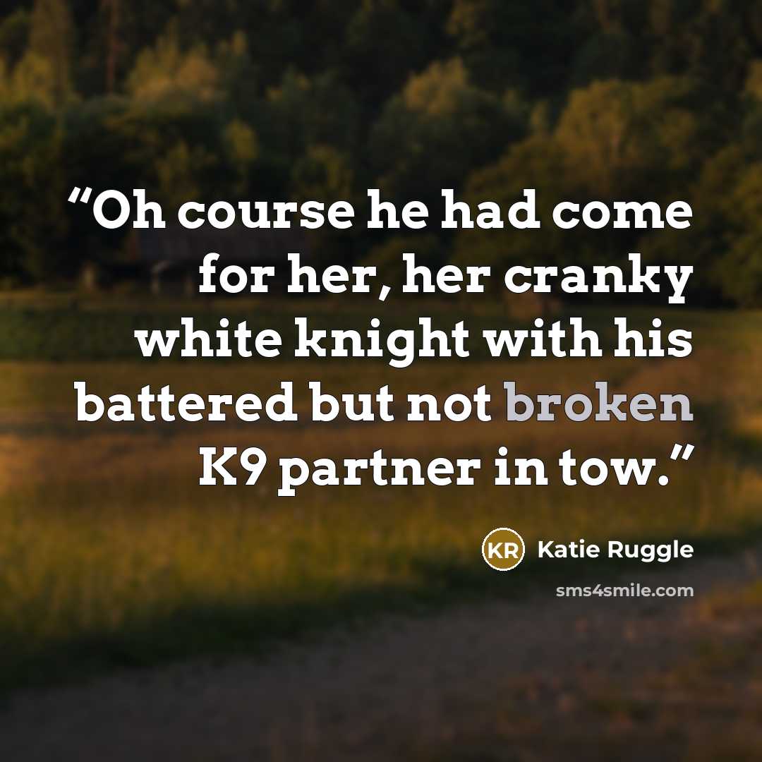 “Oh course he had come for her, her cranky white knight with his battered but not broken K9 partner in tow.” quote by Katie Ruggle