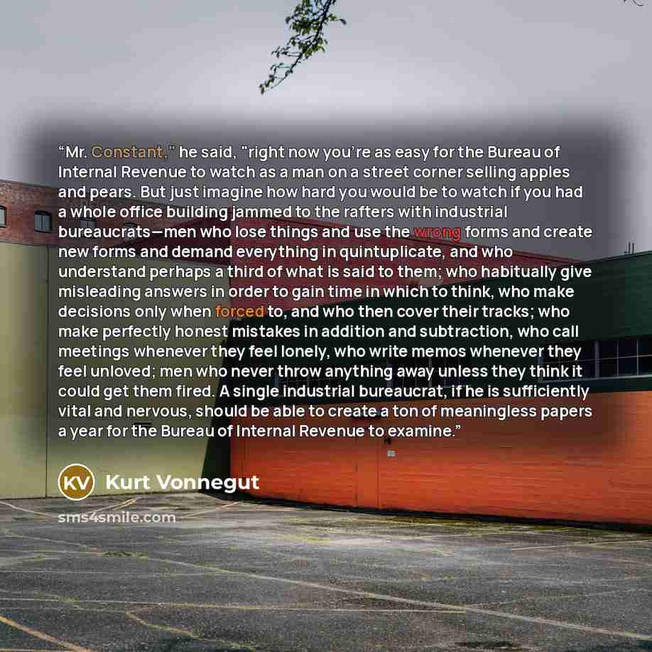 “Mr. Constant," he said, "right now you’re as easy for the Bureau of Internal Revenue to watch as a man on a street corner selling apples and pears. But just imagine how hard you would be to watch if you had a whole office building jammed to the rafters with industrial bureaucrats—men who lose…” quote by Kurt Vonnegut