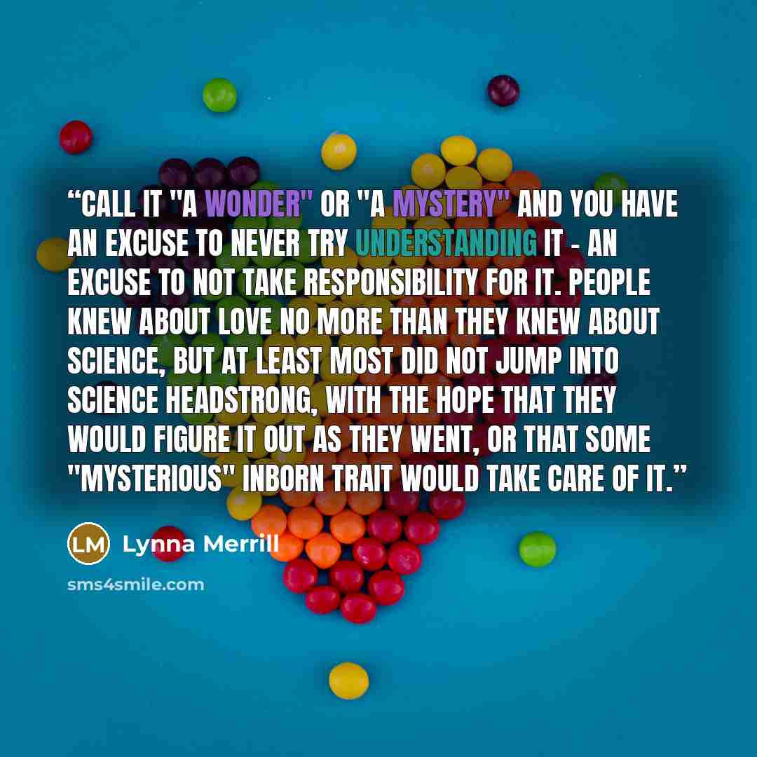 “Call it "a wonder" or "a mystery" and you have an excuse to never try understanding it - an excuse to not take responsibility for it. People knew about love no more than they knew about Science, but at least most did not jump into Science headstrong, with the hope that they would figure it out as…” quote by Lynna Merrill