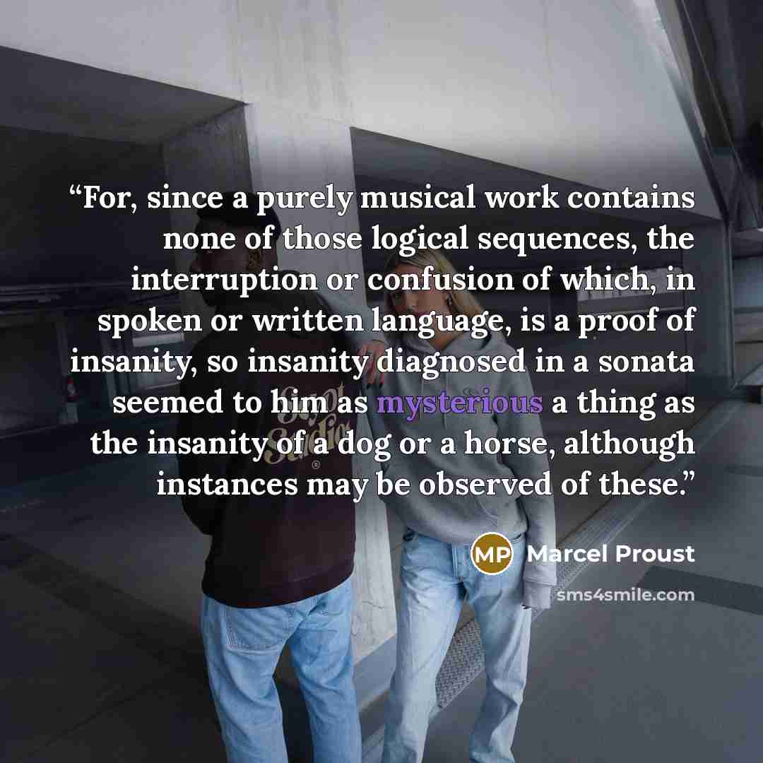 “For, since a purely musical work contains none of those logical sequences, the interruption or confusion of which, in spoken or written language, is a proof of insanity, so insanity diagnosed in a sonata seemed to him as mysterious a thing as the insanity of a dog or a horse, although instances…” quote by Marcel Proust