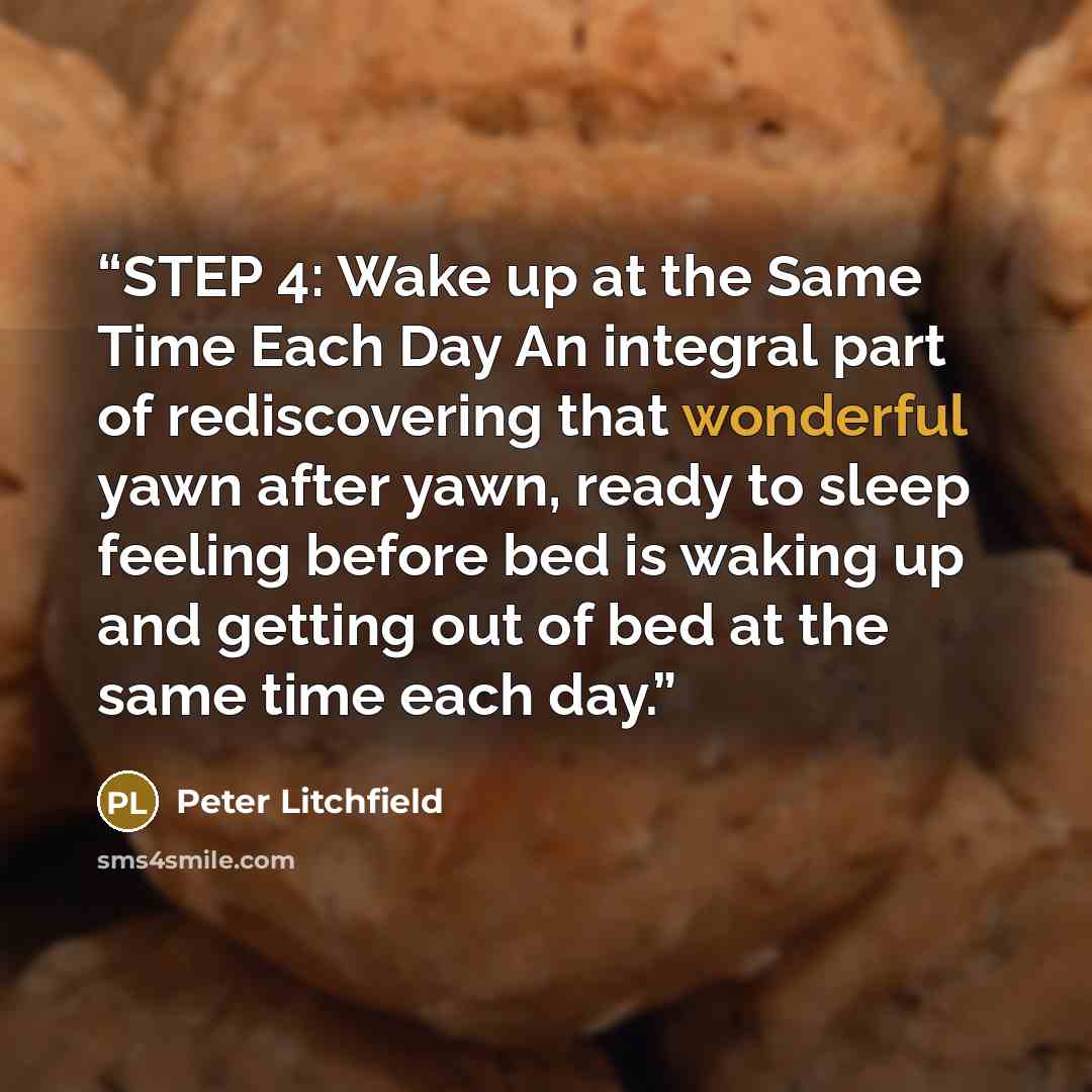 “STEP 4: Wake up at the Same Time Each Day An integral part of rediscovering that wonderful yawn after yawn, ready to sleep feeling before bed is waking up and getting out of bed at the same time each day.” quote by Peter Litchfield